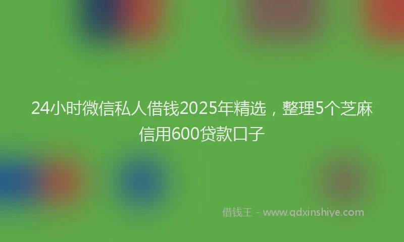 24小时微信私人借钱2025年精选，整理5个芝麻信用600贷款口子