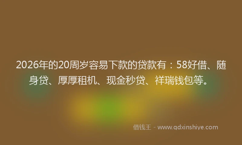 2026年的20周岁容易下款的贷款有：58好借、随身贷、厚厚租机、现金秒贷、祥瑞钱包等。
