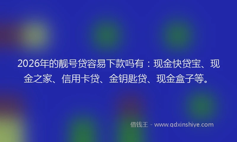 2026年的靓号贷容易下款吗有：现金快贷宝、现金之家、信用卡贷、金钥匙贷、现金盒子等。
