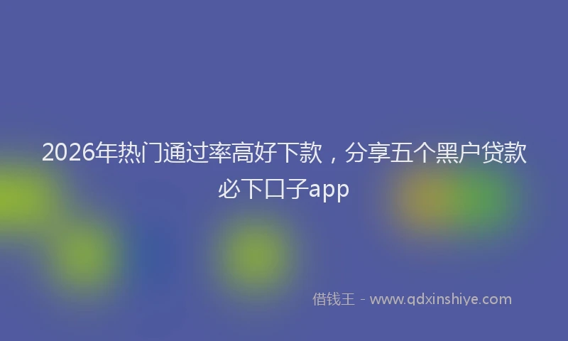 2026年热门通过率高好下款，分享五个黑户贷款必下口子app
