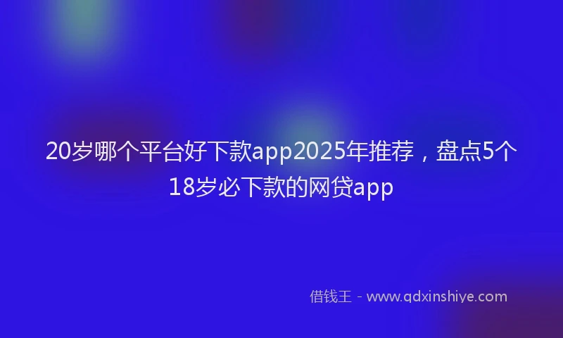 20岁哪个平台好下款app2025年推荐，盘点5个18岁必下款的网贷app