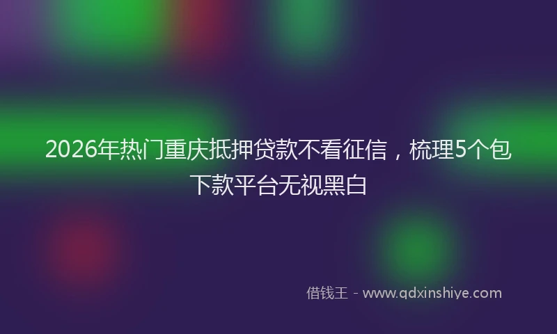 2026年热门重庆抵押贷款不看征信，梳理5个包下款平台无视黑白