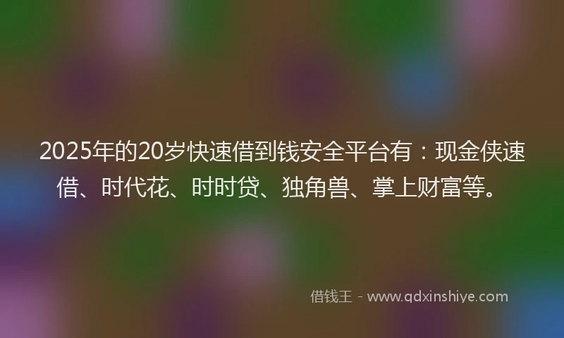 2025年的20岁快速借到钱安全平台有：现金侠速借、时代花、时时贷、独角兽、掌上财富等。