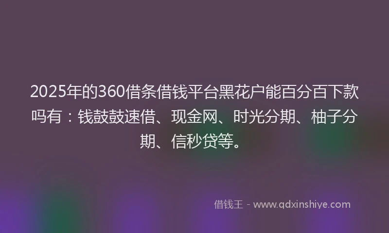 2025年的360借条借钱平台黑花户能百分百下款吗有：钱鼓鼓速借、现金网、时光分期、柚子分期、信秒贷等。