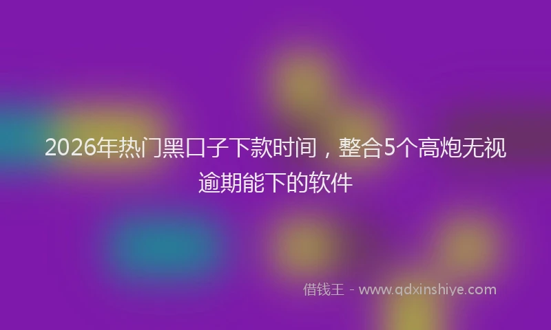 2026年热门黑口子下款时间，整合5个高炮无视逾期能下的软件