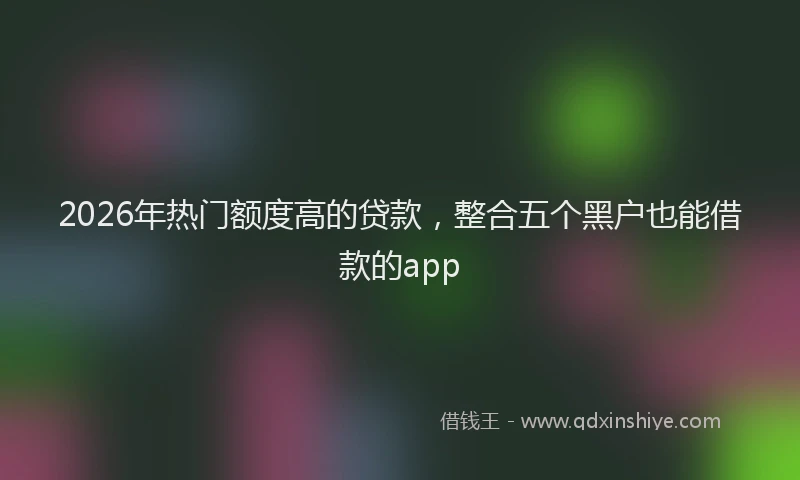 2026年热门额度高的贷款，整合五个黑户也能借款的app