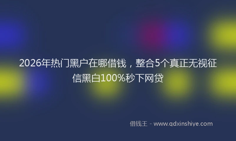 2026年热门黑户在哪借钱，整合5个真正无视征信黑白100%秒下网贷