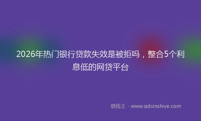 2026年热门银行贷款失效是被拒吗，整合5个利息低的网贷平台