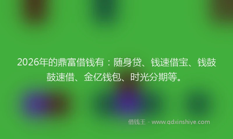 2026年的鼎富借钱有：随身贷、钱速借宝、钱鼓鼓速借、金亿钱包、时光分期等。