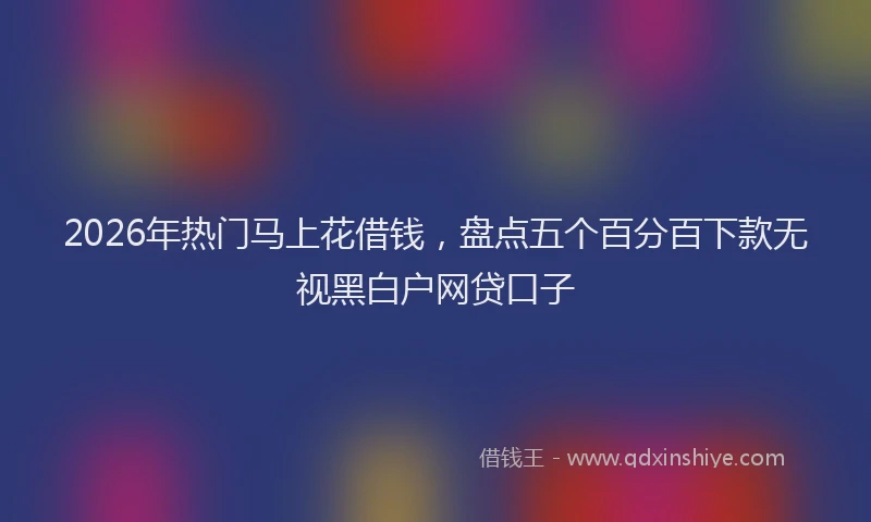 2026年热门马上花借钱，盘点五个百分百下款无视黑白户网贷口子