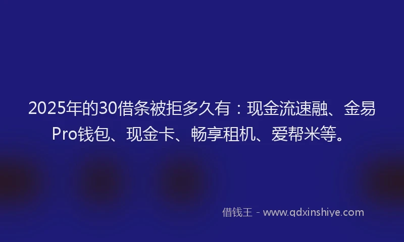 2025年的30借条被拒多久有：现金流速融、金易Pro钱包、现金卡、畅享租机、爱帮米等。