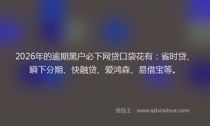2026年的逾期黑户必下网贷口袋花有：省时贷、瞬下分期、快融贷、爱鸿森、易借宝等。