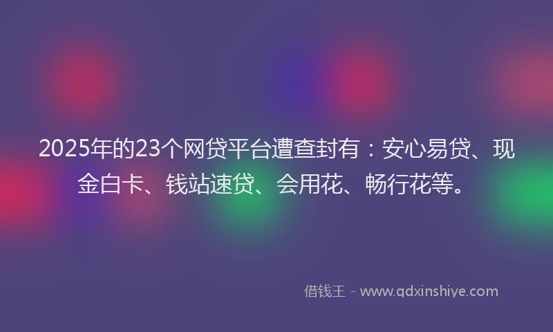 2025年的23个网贷平台遭查封有：安心易贷、现金白卡、钱站速贷、会用花、畅行花等。