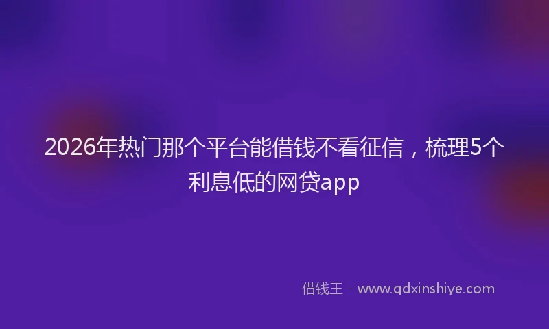 2026年热门那个平台能借钱不看征信，梳理5个利息低的网贷app