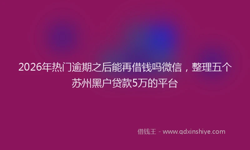 2026年热门逾期之后能再借钱吗微信，整理五个苏州黑户贷款5万的平台