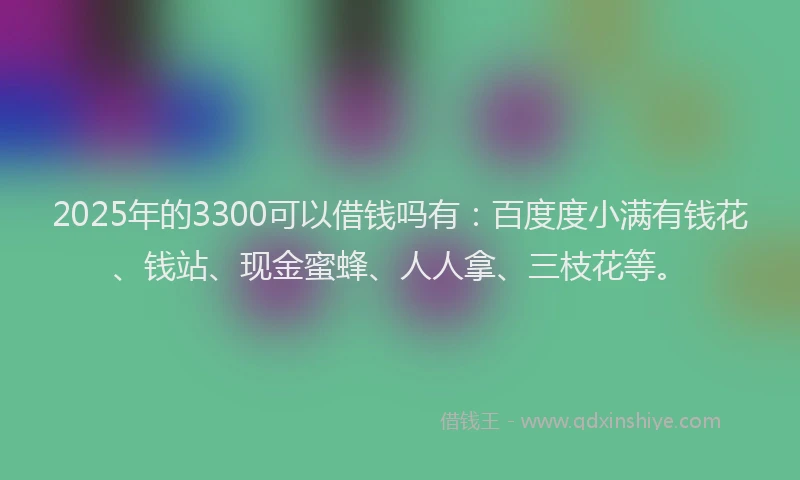 2025年的3300可以借钱吗有：百度度小满有钱花、钱站、现金蜜蜂、人人拿、三枝花等。