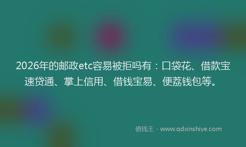 2026年的邮政etc容易被拒吗有：口袋花、借款宝速贷通、掌上信用、借钱宝易、便荔钱包等。