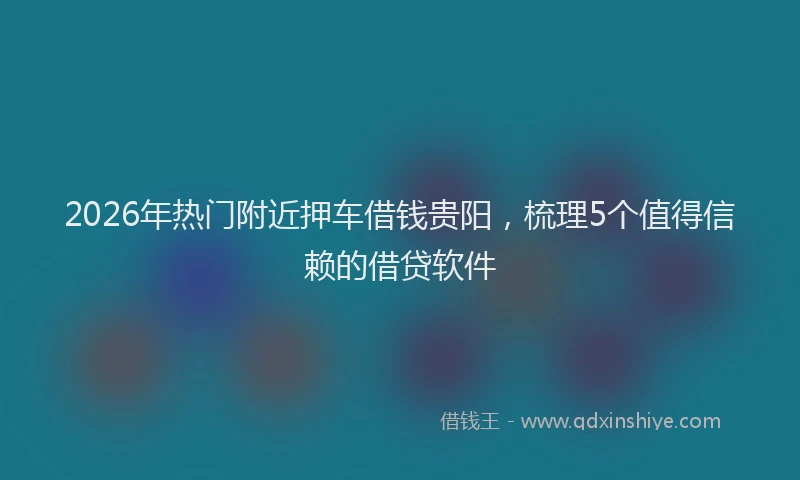 2026年热门附近押车借钱贵阳，梳理5个值得信赖的借贷软件
