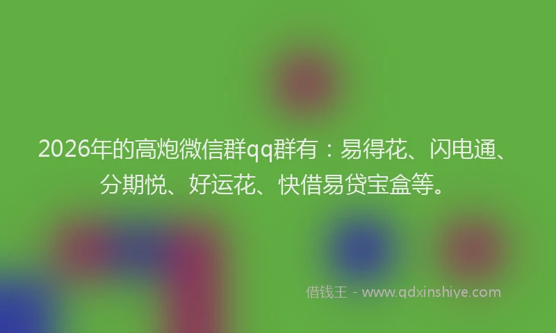 2026年的高炮微信群qq群有：易得花、闪电通、分期悦、好运花、快借易贷宝盒等。