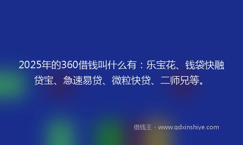 2025年的360借钱叫什么有：乐宝花、钱袋快融贷宝、急速易贷、微粒快贷、二师兄等。