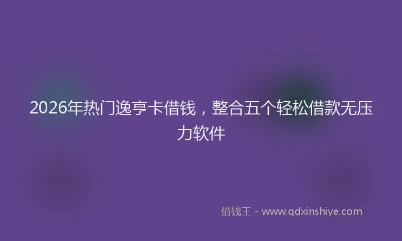 2026年热门逸亨卡借钱，整合五个轻松借款无压力软件