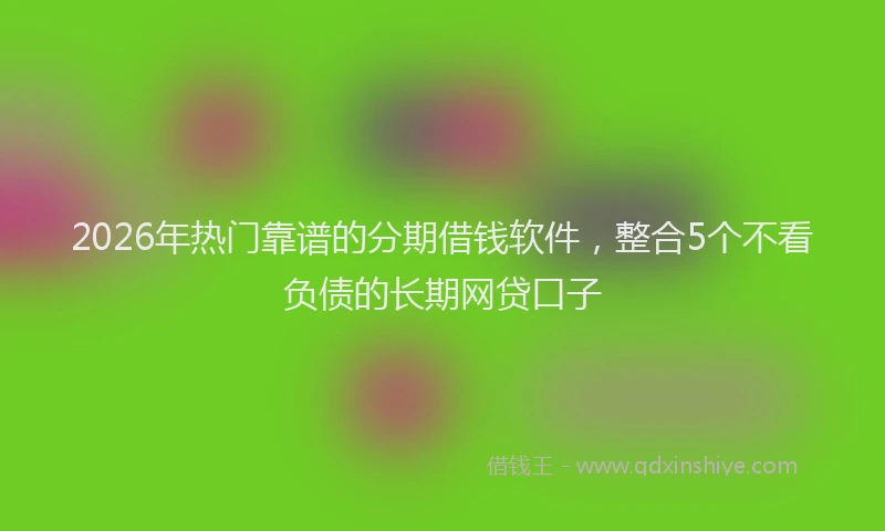 2026年热门靠谱的分期借钱软件，整合5个不看负债的长期网贷口子