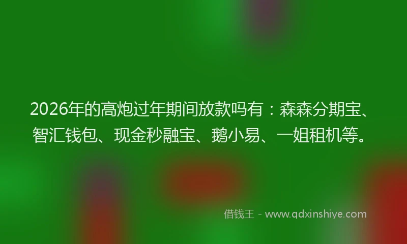 2026年的高炮过年期间放款吗有：森森分期宝、智汇钱包、现金秒融宝、鹅小易、一姐租机等。