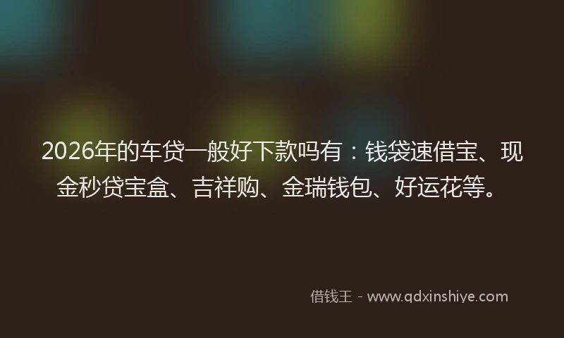 2026年的车贷一般好下款吗有：钱袋速借宝、现金秒贷宝盒、吉祥购、金瑞钱包、好运花等。