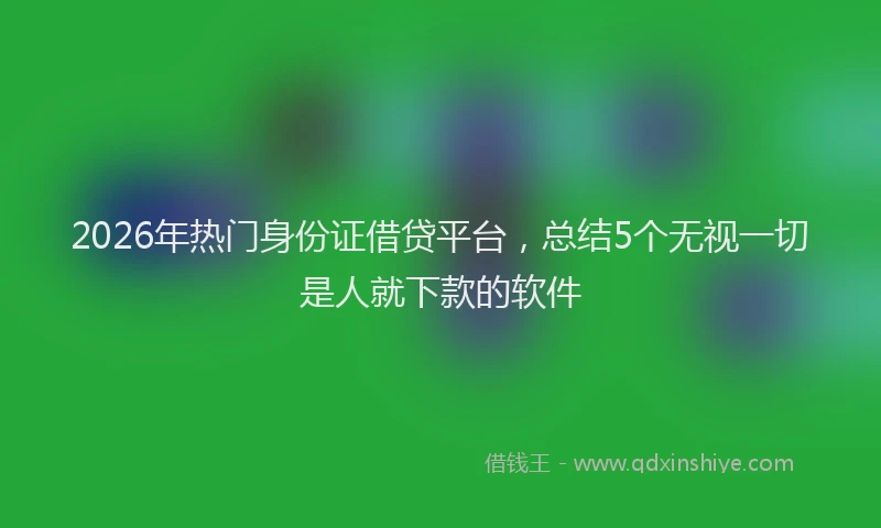 2026年热门身份证借贷平台，总结5个无视一切是人就下款的软件