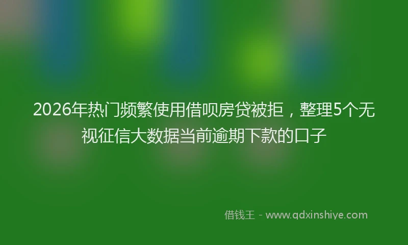 2026年热门频繁使用借呗房贷被拒，整理5个无视征信大数据当前逾期下款的口子
