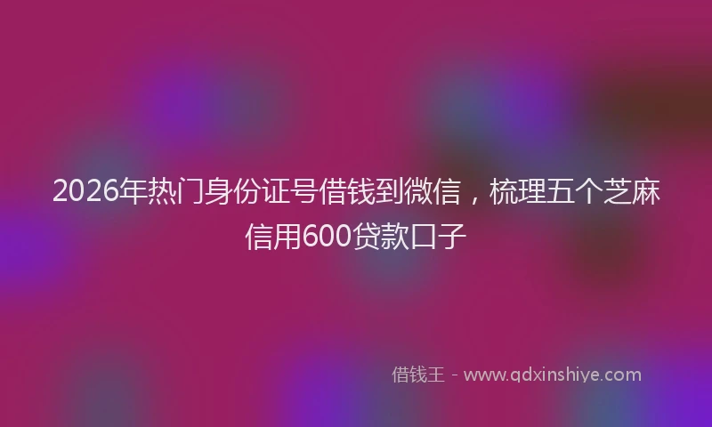2026年热门身份证号借钱到微信,梳理五个芝麻信用600贷款口子