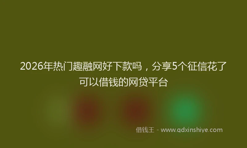 2026年热门趣融网好下款吗，分享5个征信花了可以借钱的网贷平台