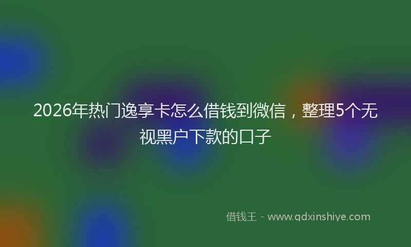 2026年热门逸享卡怎么借钱到微信,整理5个无视黑户下款的口子