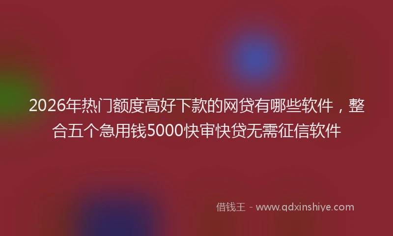 2026年热门额度高好下款的网贷有哪些软件，整合五个急用钱5000快审快贷无需征信软件