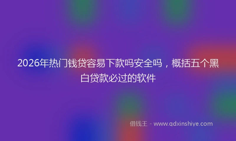 2026年热门钱贷容易下款吗安全吗，概括五个黑白贷款必过的软件