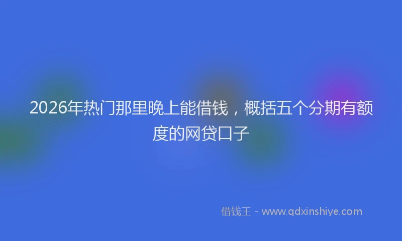 2026年热门那里晚上能借钱，概括五个分期有额度的网贷口子