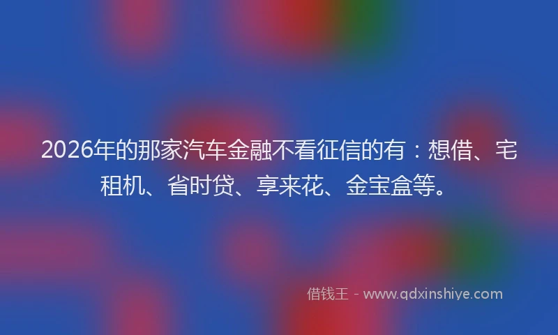 2026年的那家汽车金融不看征信的有：想借、宅租机、省时贷、享来花、金宝盒等。