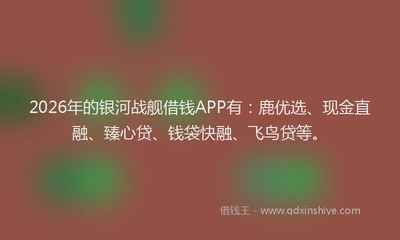 2026年的银河战舰借钱APP有：鹿优选、现金直融、臻心贷、钱袋快融、飞鸟贷等。