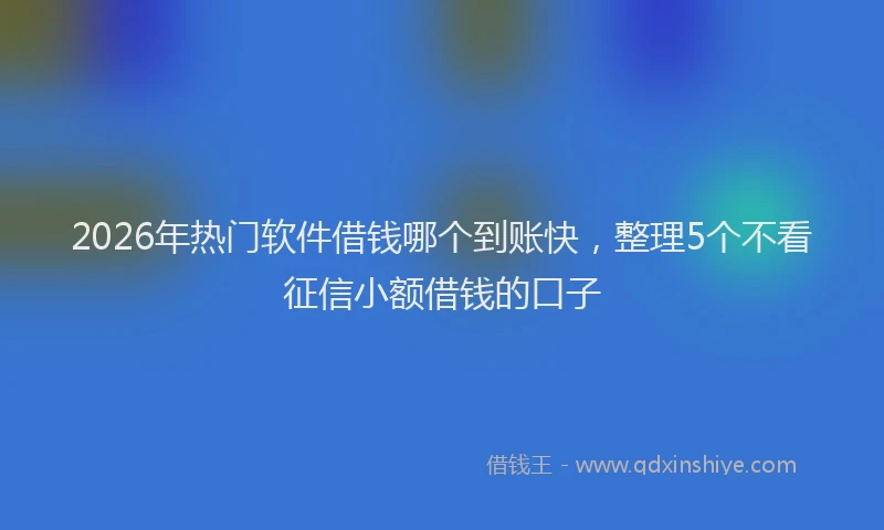 2026年热门软件借钱哪个到账快，整理5个不看征信小额借钱的口子