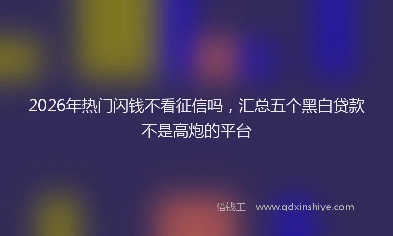 2026年热门闪钱不看征信吗，汇总五个黑白贷款不是高炮的平台