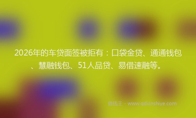 2026年的车贷面签被拒有：口袋金贷、通通钱包、慧融钱包、51人品贷、易借速融等。