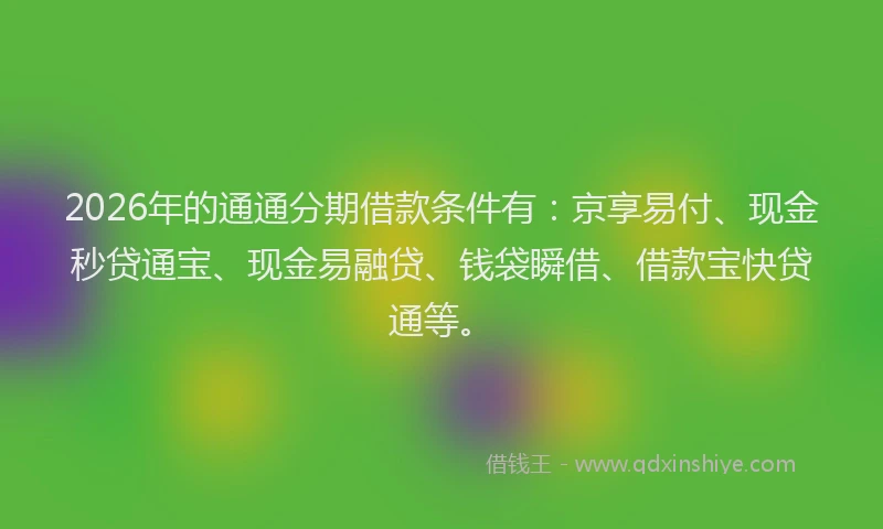 2026年的通通分期借款条件有：京享易付、现金秒贷通宝、现金易融贷、钱袋瞬借、借款宝快贷通等。