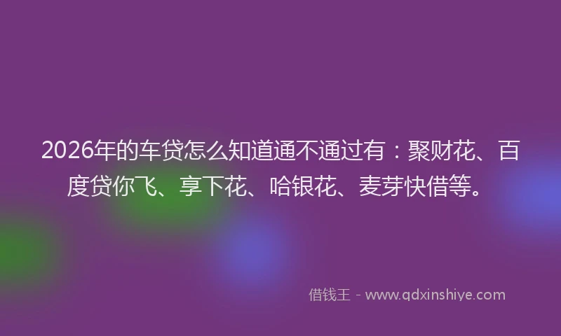 2026年的车贷怎么知道通不通过有：聚财花、百度贷你飞、享下花、哈银花、麦芽快借等。