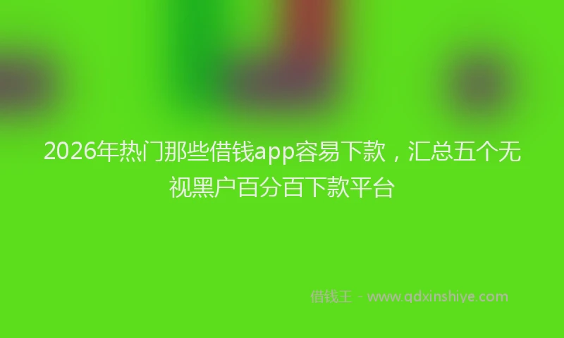 2026年热门那些借钱app容易下款，汇总五个无视黑户百分百下款平台