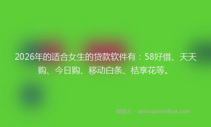 2026年的适合女生的贷款软件有：58好借、天天购、今日购、移动白条、桔享花等。