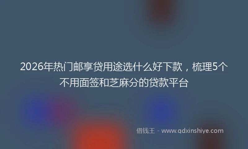 2026年热门邮享贷用途选什么好下款，梳理5个不用面签和芝麻分的贷款平台