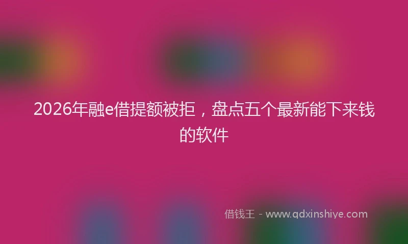 2026年融e借提额被拒，盘点五个最新能下来钱的软件
