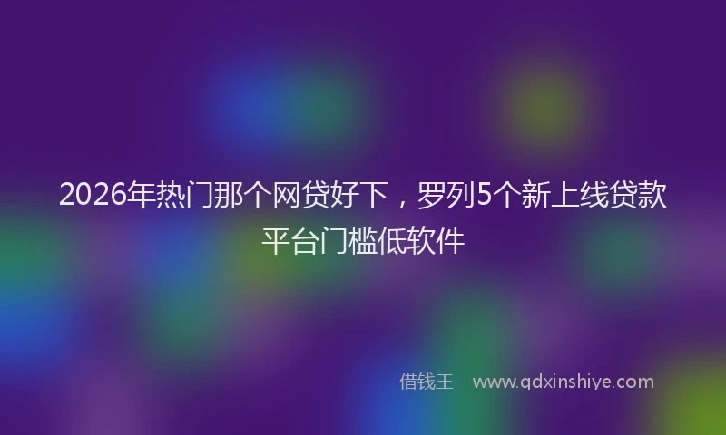 2026年热门那个网贷好下，罗列5个新上线贷款平台门槛低软件