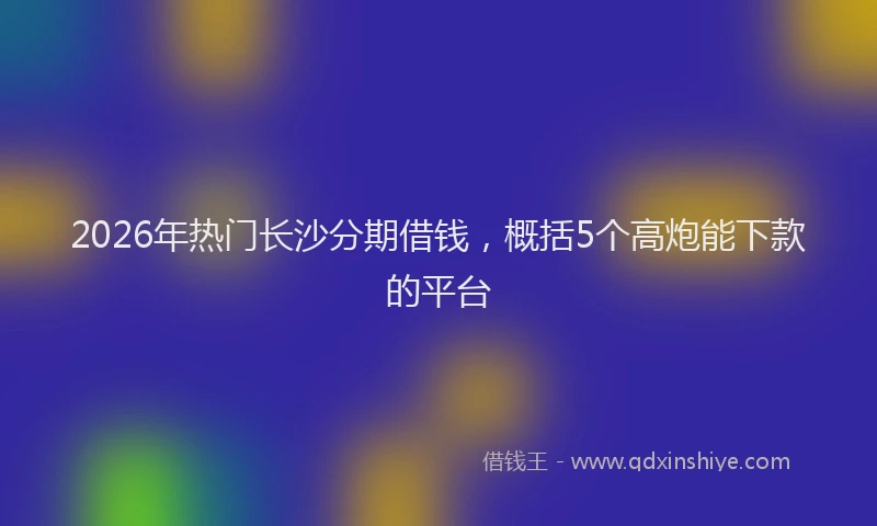 2026年热门长沙分期借钱，概括5个高炮能下款的平台