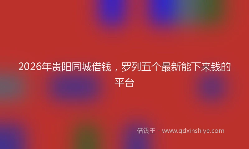 2026年贵阳同城借钱，罗列五个最新能下来钱的平台
